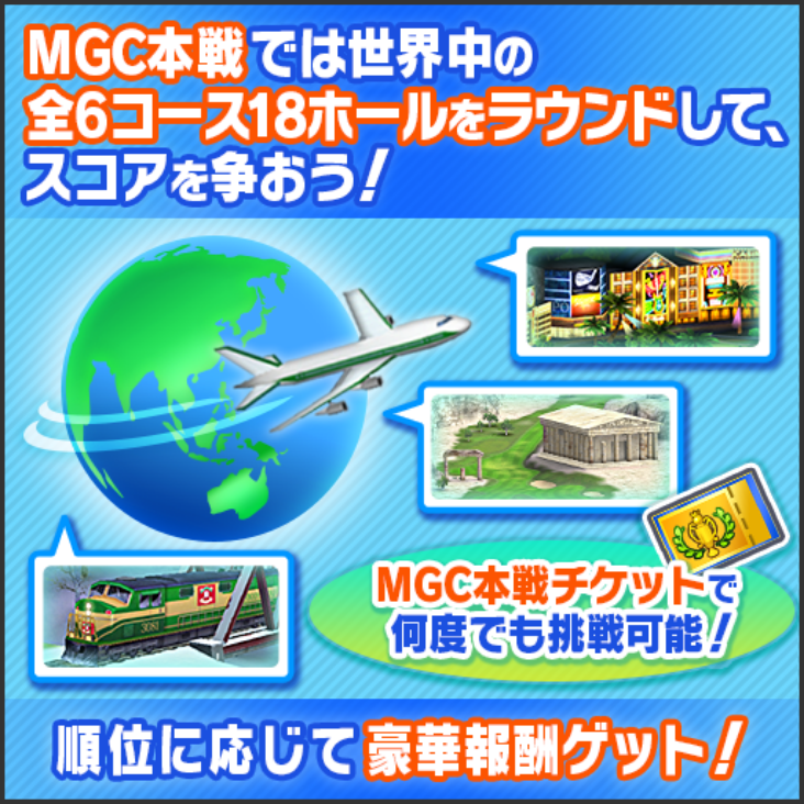 MGC本戦では世界中の全6コース18ホールをラウンドして、スコアを争おう! MGC本戦チケットで何度でも挑戦可能! 順位に応じて豪華報酬ゲット!