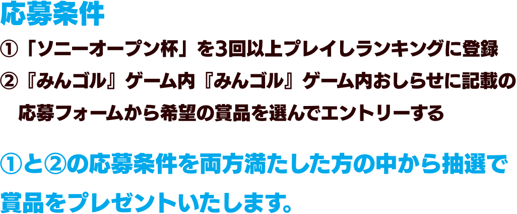 応募条件①「ソニーオープン杯」を3回以上プレイしランキングに登録②『みんゴル』ゲーム内『みんゴル』ゲーム内おしらせに記載の応募フォームから希望の賞品を選んでエントリーする①と②の応募条件を両方満たした方の中から抽選で賞品をプレゼントいたします。