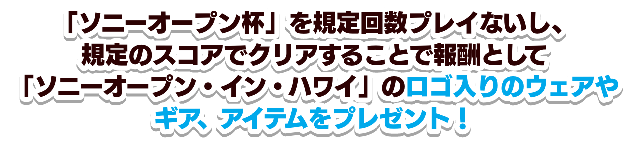 「ソニーオープン杯」を規定回数プレイないし、規定のスコアでクリアすることで報酬として「ソニーオープン・イン・ハワイ」のロゴ入りのウェアやギア、アイテムをプレゼント！