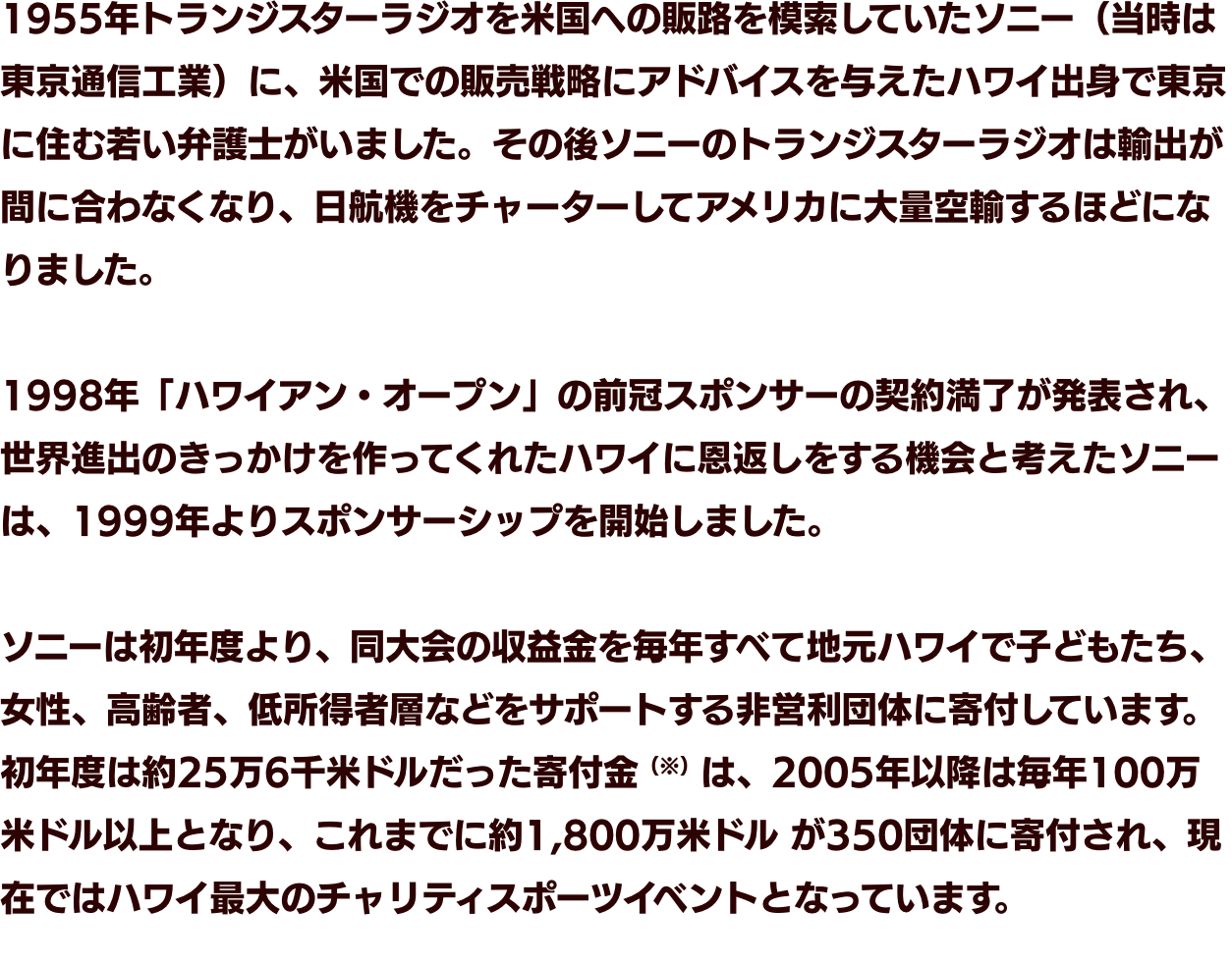 1955年トランジスターラジオを米国への販路を模索していたソニー（当時は東京通信工業）に、米国での販売戦略にアドバイスを与えたハワイ出身で東京に住む若い弁護士がいました。その後ソニーのトランジスターラジオは輸出が間に合わなくなり、日航機をチャーターしてアメリカに大量空輸するほどになりました。　1998年「ハワイアン・オープン」の前冠スポンサーの契約満了が発表され、世界進出のきっかけを作ってくれたハワイに恩返しをする機会と考えたソニーは、1999年よりスポンサーシップを開始しました。　ソニーは初年度より、同大会の収益金を毎年すべて地元ハワイで子どもたち、女性、高齢者、低所得者層などをサポートする非営利団体に寄付しています。初年度は約25万6千米ドルだった寄付金（※）は、2005年以降は毎年100万米ドル以上となり、これまでに約1,800万米ドル が350団体に寄付され、現在ではハワイ最大のチャリティスポーツイベントとなっています。