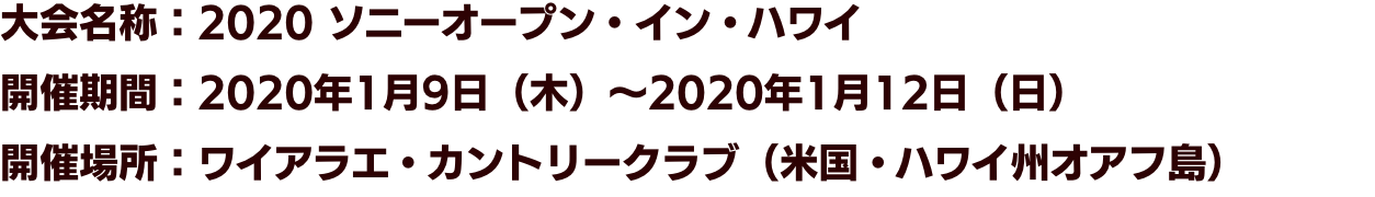 大会名称：2020 ソニーオープン・イン・ハワイ　開催期間：2020年1月9日（木）～2020年1月12日（日）　開催場所：ワイアラエ・カントリークラブ（米国・ハワイ州オアフ島）