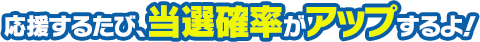 応援するたび、当選確率がアップするよ！