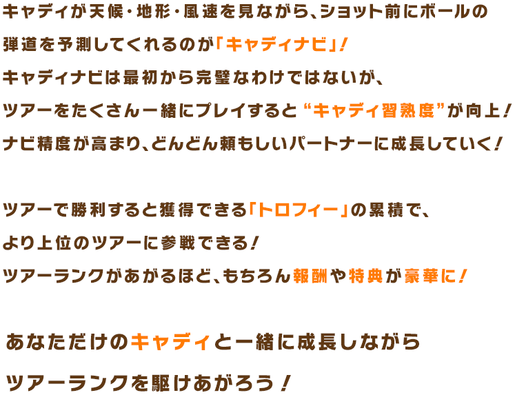 キャディナビは最初から完璧なわけではないが、ツアーをたくさん一緒にプレイすると “キャディ習熟度”が向上！ナビ精度が高まり、どんどん頼もしいパートナーに成長していく！あなただけのキャディと一緒に成長しながらツアーランクを駆けあがろう！